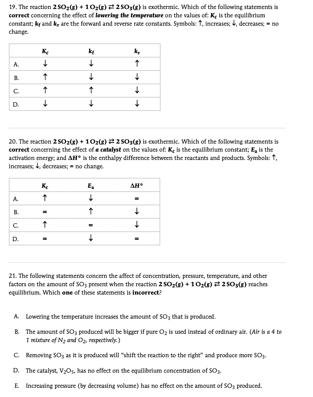 19. The reaction 2 SO2(8) + 102(g) 22 SO3(8) is exothermic. Which of the following statements is
correct concerning the effect of lowering the temperature on the values of: Kc is the equilibrium
constant; kf and kr are the forward and reverse rate constants. Symbols: ↑, increases; , decreases; = no
change.
Kc
kf
kr
А.
C.
D.
20. The reaction 2 SO2(g) + 102(g) 2 2 S03(g) is exothermic. Which of the following statements is
correct concerning the effect of a catalyst on the values of: Kç is the equilibrium constant; Ea is the
activation energy; and AH° is the enthalpy difference between the reactants and products. Symbols: 1,
increases; V, decreases; = no change.
K.
Ea
ΔΗ.
А.
В.
С.
D.
21. The following statements concern the affect of concentration, pressure, temperature, and other
factors on the amount of SO3 present when the reaction 2 SO2(g) + 102(g) 2 2 SO3(g) reaches
equilibrium. Which one of these statements is incorrect?
A. Lowering the temperature increases the amount of SO3 that is produced.
The amount of SO3 produced will be bigger if pure O2 is used instead of ordinary air. (Air is a 4 to
1 mixture of N2 and O2, respectively.)
В.
C. Removing SO3 as it is produced will "shift the reaction to the right" and produce more SO3.
D. The catalyst, V2O5, has no effect on the equilibrium concentration of SO3.
E. Increasing pressure (by decreasing volume) has no effect on the amount of SO3 produced.
B.
