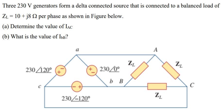 Three 230 V generators form a delta connected source that is connected to a balanced load of
ZL = 10 + j8 Q per phase as shown in Figure below.
(a) Determine the value of IAC
(b) What is the value of IbB?
a
A
230/120°
230/0°
b B
C
230-120°
