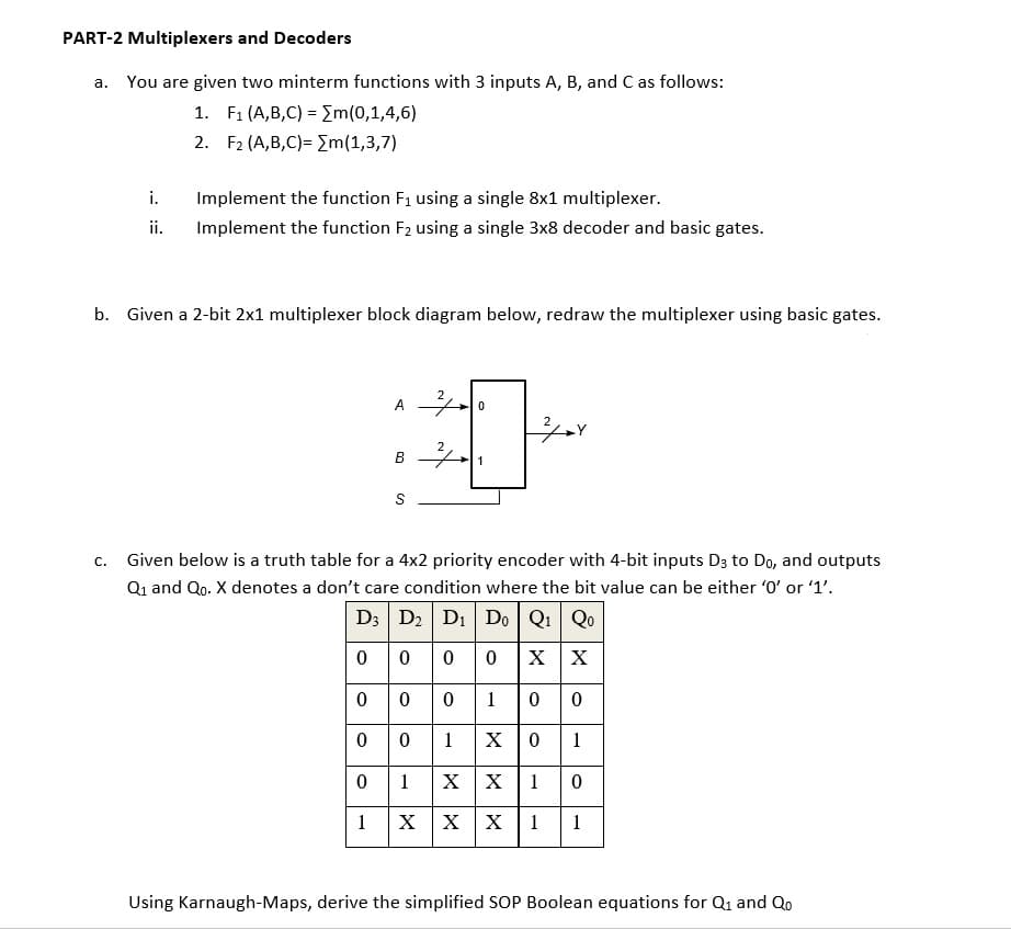 PART-2 Multiplexers and Decoders
a. You are given two minterm functions with 3 inputs A, B, and C as follows:
1. F1 (A,B,C) = Em(0,1,4,6)
2. F2 (A,B,C)= Em(1,3,7)
i.
Implement the function F1 using a single 8x1 multiplexer.
ii.
Implement the function F2 using a single 3x8 decoder and basic gates.
b. Given a 2-bit 2x1 multiplexer block diagram below, redraw the multiplexer using basic gates.
2
A
1
S
С.
Given below is a truth table for a 4x2 priority encoder with 4-bit inputs D3 to Do, and outputs
Qi and Qo. X denotes a don't care condition where the bit value can be either '0' or '1'.
D3 D2 D1 Do Q1 Qo
0 000
0 0 010
0 0 1 x
X X
1
1
X X
1
1
X X X
1
1
Using Karnaugh-Maps, derive the simplified SOP Boolean equations for Q1 and Qo
