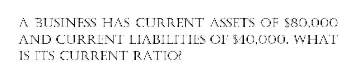 A BUSINESS HAS CURRENT ASSETS OF $80,000
AND CURRENT LIABILITIES OF $40,000. WHAT
IS ITS CURRENT RATIO?