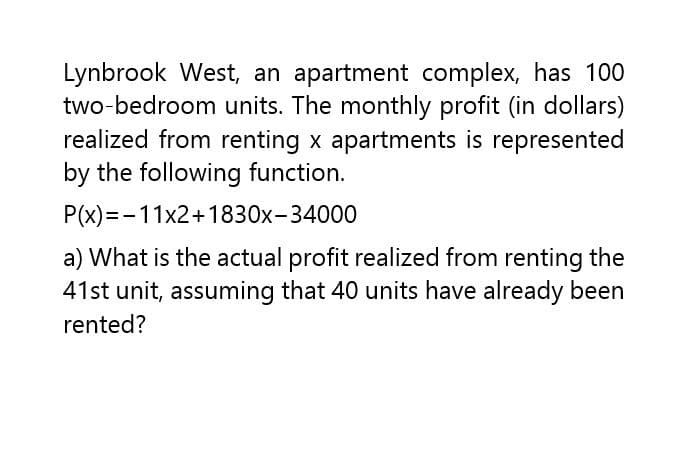 Lynbrook West, an apartment complex, has 100
two-bedroom units. The monthly profit (in dollars)
realized from renting x apartments is represented
by the following function.
P(x)=-11x2+1830x-34000
a) What is the actual profit realized from renting the
41st unit, assuming that 40 units have already been
rented?