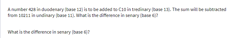 A number 428 in duodenary (base 12) is to be added to C10 in tredinary (base 13). The sum will be subtracted
from 10211 in undinary (base 11). What is the difference in senary (base 6)?
What is the difference in senary (base 6)?