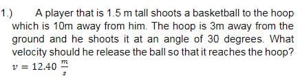 1.)
A player that is 1.5 m tall shoots a basketball to the hoop
which is 10m away from him. The hoop is 3m away from the
ground and he shoots it at an angle of 30 degrees. What
velocity should he release the ball so that it reaches the hoop?
v = 12.40 m
