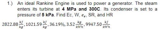 1.) An ideal Rankine Engine is used to power a generator. The steam
enters its turbine at 4 MPa and 300C. Its condenser is set to a
pressure of 5 kPa. Find Ec, W, e,, SR, and HR
kJ
kg
1021.59
kg
*, 36.19%, 3.52
kg
k]
9947.50-
kWh
2822.88-
kWh'
