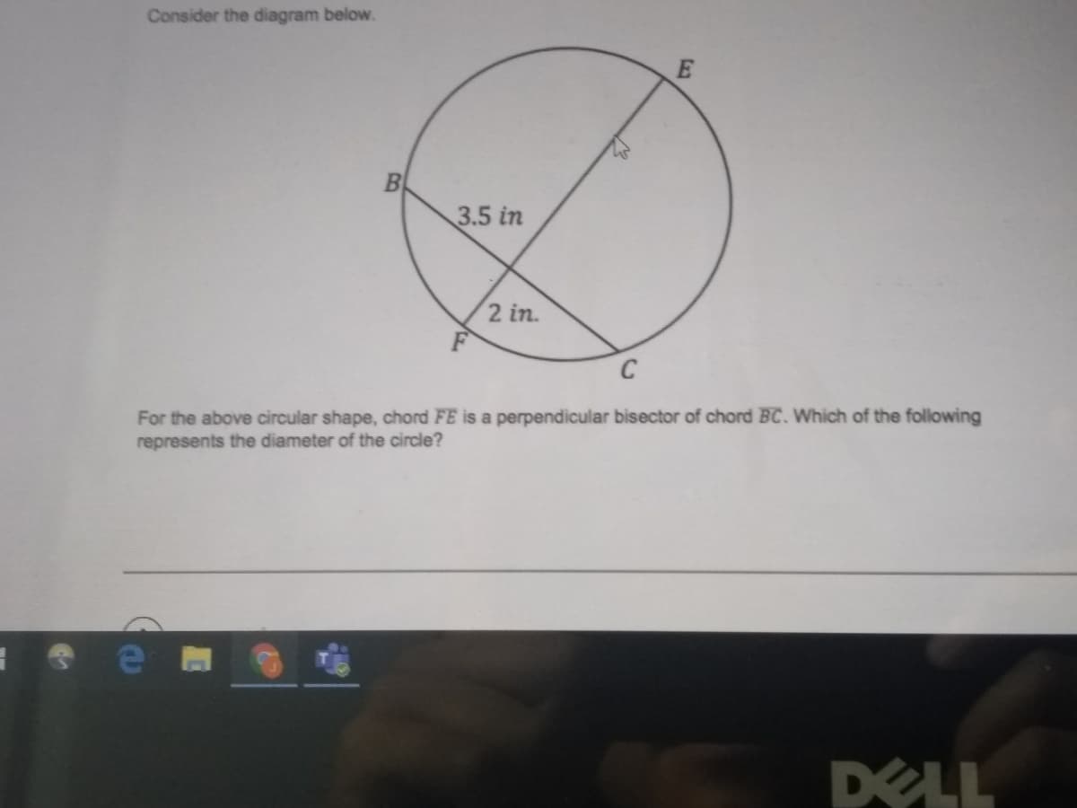 Consider the diagram below.
3.5 in
2 in.
For the above circular shape, chord FE is a perpendicular bisector of chord BC. Which of the following
represents the diameter of the circle?
DELL
