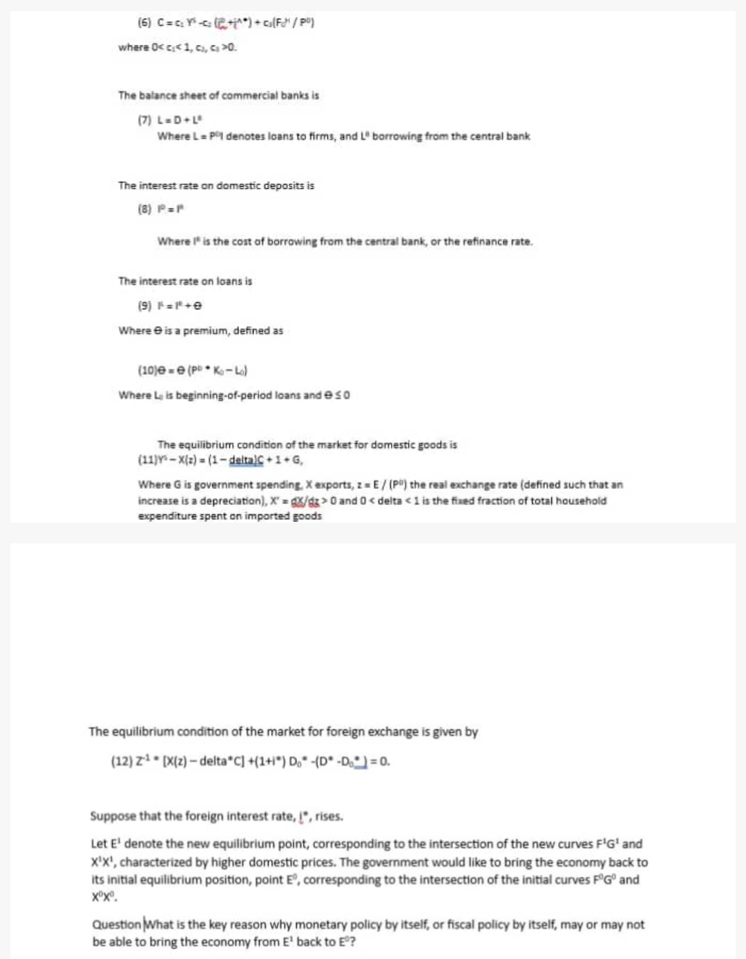 (6) C=₂Y²+1^*) + c₂(Fot¹ / P²)
where 0<c<1, c), ci >0.
The balance sheet of commercial banks is
(7) L=D+Lº
Where L = Pº denotes loans to firms, and L" borrowing from the central bank
The interest rate on domestic deposits is
(8) P=P
Where I is the cost of borrowing from the central bank, or the refinance rate.
The interest rate on loans is
(9) F=F+e
Where is a premium, defined as
(10) e (P Ko-Lo)
Where Lis beginning-of-period loans and eso
The equilibrium condition of the market for domestic goods is
(11) X(z)=(1-deltalC+1+G,
Where G is government spending, X exports, z = E/ (P) the real exchange rate (defined such that an
increase is a depreciation), X=gX/gz> 0 and 0 <delta < 1 is the fixed fraction of total household
expenditure spent on imported goods
The equilibrium condition of the market for foreign exchange is given by
(12) Z¹ [X(z)-delta C] +(1+i) Do -(D* -Do) = 0.
Suppose that the foreign interest rate, į", rises.
Let E¹ denote the new equilibrium point, corresponding to the intersection of the new curves F¹G¹ and
X¹X¹, characterized by higher domestic prices. The government would like to bring the economy back to
its initial equilibrium position, point Eº, corresponding to the intersection of the initial curves FºGº and
XX.
Question What is the key reason why monetary policy by itself, or fiscal policy by itself, may or may not
be able to bring the economy from E¹ back to Eº?