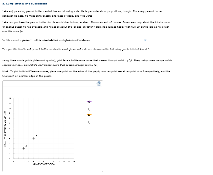 5. Complements and substitutes
Jake enjoys eating peanut butter sandwiches and drinking soda. He is particular about proportions, though: For every peanut butter
sandwich he eats, he must drink exactly one glass of sods, and vice versa.
Jake can purchase the peanut butter for his sandwiches in two jar sizes: 20 ounces and 40 ounces. Jake cares only about the total amount
of peanut butter he has available and not at all about the jar size. In other words, he's just as happy with two 20-ounce jars as he is with
one 40-ounce jar.
In this scenario, peanut butter sandwiches and glasses of soda are
Two possible bundles of peanut butter sandwiches and glasses of sods are shown on the following graph, labeled A and B.
Using three purple points (diamond symbol), plot Jake's indifference curve that passes through point A (1₁). Then, using three orange points
(square symbol), plot Jake's indifference curve that passes through point B (1₂).
Hint: To plot both indifference curves, place one point on the edge of the graph, another point on either point A or B respectively, and the
final point on another edge of the graph.
PEANUT BUTTER SANDWICHES
1
2 3
xo
587 8
GLASSES OF SODA
2
12
4
-0-
_M4
2
