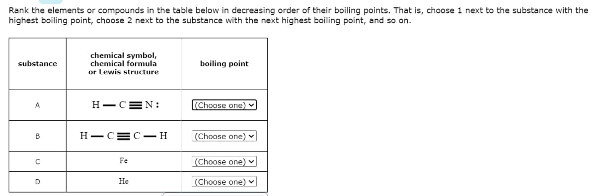 Rank the elements or compounds in the table below in decreasing order of their boiling points. That is, choose 1 next to the substance with the
highest boiling point, choose 2 next to the substance with the next highest boiling point, and so on.
chemical symbol,
chemical formula
or Lewis structure
substance
boiling point
A
H-C=N:
(Choose one) v
H-C= C – H
(Choose one) ♥
В
Fe
(Choose one) v
D
Не
(Choose one) v
