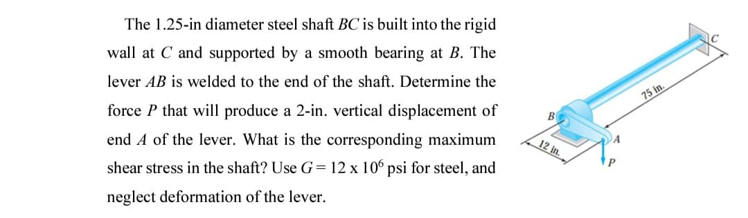 The 1.25-in diameter steel shaft BC is built into the rigid
wall at C and supported by a smooth bearing at B. The
lever AB is welded to the end of the shaft. Determine the
75 in.
force P that will produce a 2-in. vertical displacement of
B
end A of the lever. What is the corresponding maximum
12 in.
shear stress in the shaft? Use G= 12 x 106 psi for steel, and
neglect deformation of the lever.
