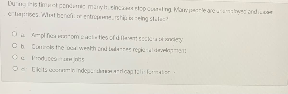 During this time of pandemic, many businesses stop operating. Many people are unemployed and lesser
enterprises. What benefit of entrepreneurship is being stated?
a. Amplifies economic activities of different sectors of society.
b. Controls the local wealth and balances regional development
O c.
Produces more jobs
O d. Elicits economic independence and capital information
