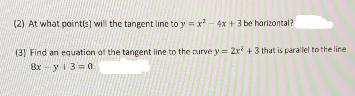 (2) At what point(s) will the tangent line to y = x² – 4x + 3 be horizontal?
(3) Find an equation of the tangent line to the curve y = 2x² + 3 that is parallel to the line
8x – y + 3 = 0.

