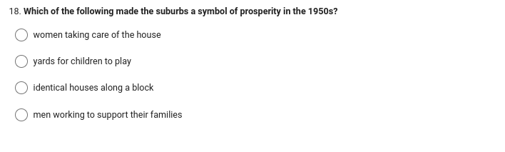 18. Which of the following made the suburbs a symbol of prosperity in the 1950s?
women taking care of the house
yards for children to play
identical houses along a block
men working to support their families