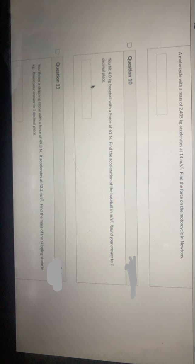 A motorcycle with a mass of 2,405 kg accelerates at 14 m/s. Find the force on the motorcycle in Newtons.
Question 10
You hit 4.0 kg baseball with a Force of 61 N. Find the acceleration of the baseball in m/s?, Round your answer to 1
decimal place.
D]
Question 11
You throw a skipping stone with a force of 49.8 N. It accelerates at 42.2 m/s2, Find the mass of the skipping stone in
kg. Round your answer to 1 decimal place.
