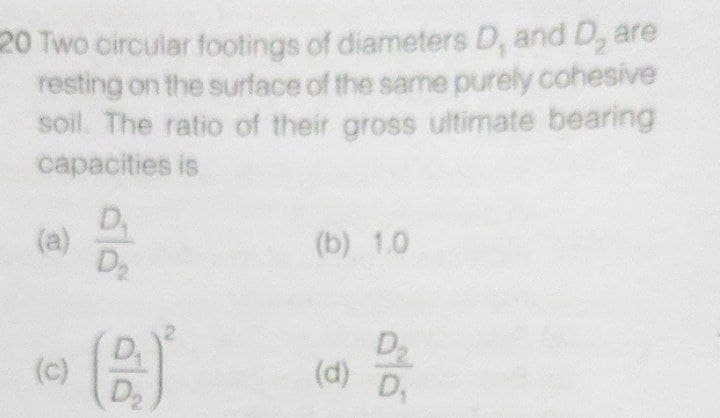 20 Two circular footings of diameters D, and D, are
resting on the surface of the same purely cohesive
soil. The ratio of their gross ultimate bearing
capacities is
D,
(a)
D
(b) 1.0
(c)
D2
(d)
2.
