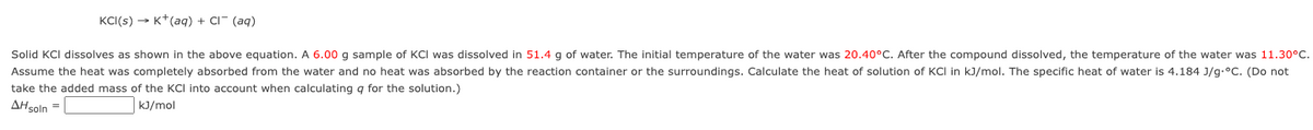 KCI(s)→→ K+ (aq) + Cl¯ (aq)
Solid KCI dissolves as shown in the above equation. A 6.00 g sample of KCI was dissolved in 51.4 g of water. The initial temperature of the water was 20.40°C. After the compound dissolved, the temperature of the water was 11.30°C.
Assume the heat was completely absorbed from the water and no heat was absorbed by the reaction container or the surroundings. Calculate the heat of solution of KCI in kJ/mol. The specific heat of water is 4.184 J/g.°C. (Do not
take the added mass of the KCI into account when calculating q for the solution.)
AH soln =
kJ/mol
