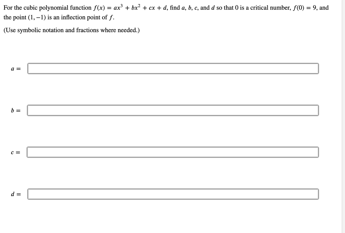 For the cubic polynomial function f(x) = ax³ + bx² + cx + d, find a, b, c, and d so that 0 is a critical number, f(0) = 9, and
the point (1, –1) is an inflection point of f.
(Use symbolic notation and fractions where needed.)
a =
b =
c =
d =
II
