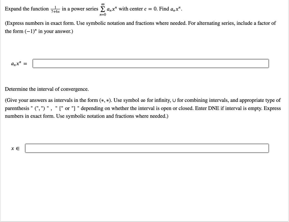 ∞
Expand the function in a power series Σ anx" with center c = 0. Find anx".
7+6x
n=0
(Express numbers in exact form. Use symbolic notation and fractions where needed. For alternating series, include a factor of
the form (-1)" in your answer.)
anxh
Determine the interval of convergence.
(Give your answers as intervals in the form (*, *). Use symbol ∞ for infinity, U for combining intervals, and appropriate type of
"1
parenthesis (",") ", "[" or "]" depending on whether the interval is open or closed. Enter DNE if interval is empty. Express
numbers in exact form. Use symbolic notation and fractions where needed.)
x E
=