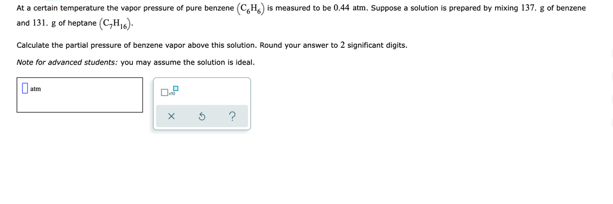 At a certain temperature the vapor pressure of pure benzene (C,H) is measured to be 0.44 atm. Suppose a solution is prepared by mixing 137. g of benzene
and 131. g of heptane (C,H16).
Calculate the partial pressure of benzene vapor above this solution. Round your answer to 2 significant digits.
Note for advanced students: you may assume the solution is ideal.
|| atm
