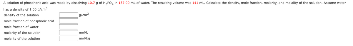 A solution of phosphoric acid was made by dissolving 10.7 g of H3PO4 in 137.00 mL of water. The resulting volume was 141 mL. Calculate the density, mole fraction, molarity, and molality of the solution. Assume water
has a density of 1.00 g/cm³.
density of the solution
mole fraction of phosphoric acid
mole fraction of water
molarity of the solution
molality of the solution
g/cm³
mol/L
mol/kg