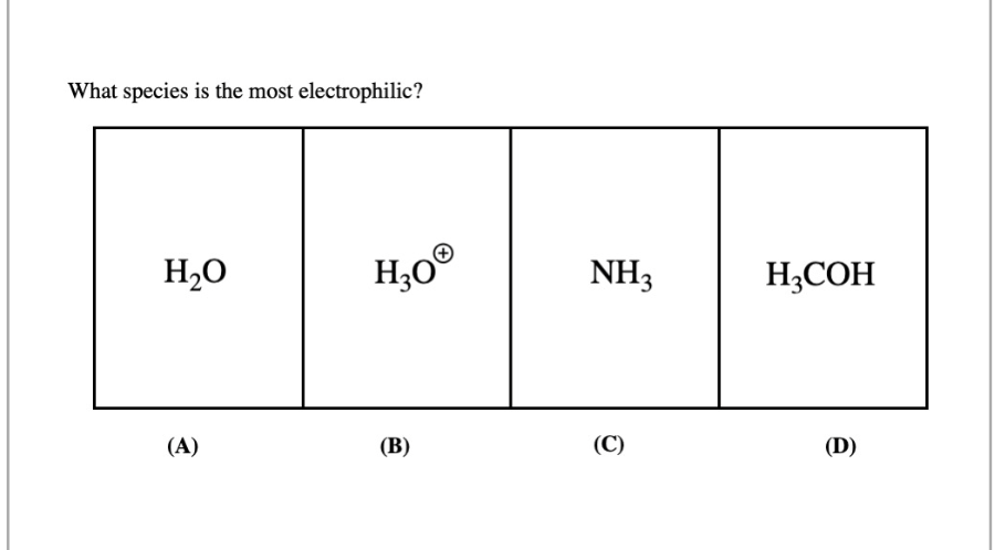 **Question: What species is the most electrophilic?**

**Options:**

(A) \( H_2O \)

(B) \( H_3O^+ \)

(C) \( NH_3 \)

(D) \( H_3COH \)

**Analysis:**

Each box represents a different chemical species. Electrophilicity refers to the ability of a species to accept an electron pair, often associated with a positive charge or partial positive charge.

**Option A:**  \( H_2O \) (Water) - Neutral molecule with no significant positive charge.

**Option B:**  \( H_3O^+ \) (Hydronium Ion) - Positively charged species and hence very electrophilic.

**Option C:**  \( NH_3 \) (Ammonia) - Neutral molecule, similar considerations as option A.

**Option D:**  \( H_3COH \) (Methanol) - Neutral molecule with no significant positive charge.

**Conclusion:**

The species \( H_3O^+ \) (Hydronium Ion) is the most electrophilic among the given options because it carries a positive charge, making it more likely to accept electrons.