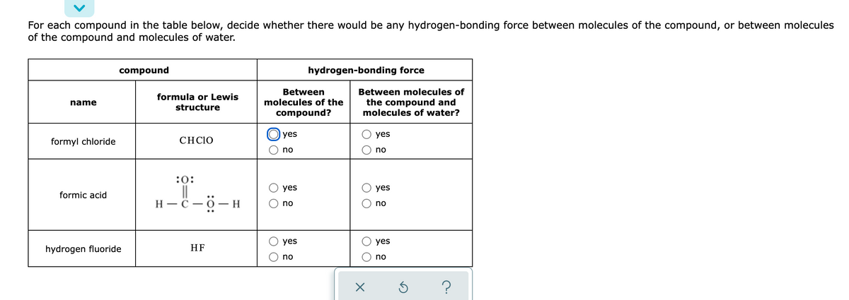 For each compound in the table below, decide whether there would be any hydrogen-bonding force between molecules of the compound, or between molecules
of the compound and molecules of water.
compound
hydrogen-bonding force
Between
Between molecules of
formula or Lewis
molecules of the
the compound and
molecules of water?
name
structure
compound?
yes
yes
formyl chloride
СHCIO
no
no
:0:
||
H – C - 0- H
yes
yes
formic acid
no
no
yes
yes
hydrogen fluoride
HF
no
no
O O
O O
