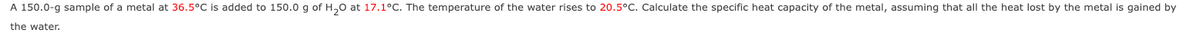 A 150.0-g sample of a metal at 36.5°C is added to 150.0 g of H₂0 at 17.1°C. The temperature of the water rises to 20.5°C. Calculate the specific heat capacity of the metal, assuming that all the heat lost by the metal is gained by
the water.