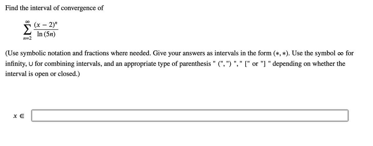 Find the interval of convergence of

\[
\sum_{n=2}^{\infty} \frac{(x - 2)^n}{\ln(5n)}
\]

(Use symbolic notation and fractions where needed. Give your answers as intervals in the form (∗, ∗). Use the symbol ∞ for infinity, ∪ for combining intervals, and an appropriate type of parenthesis "(, )", "[" or "]" depending on whether the interval is open or closed.)

\[
x \in \boxed{\phantom{solution}}
\]