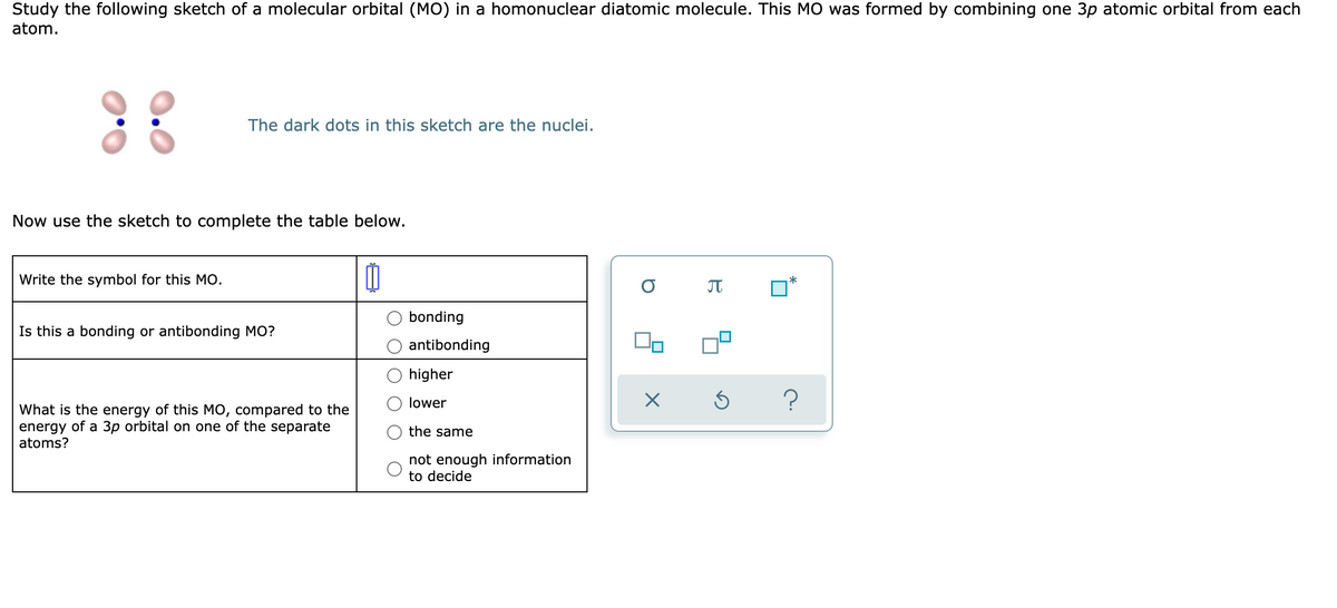 Study the following sketch of a molecular orbital (MO) in a homonuclear diatomic molecule. This MO was formed by combining one 3p atomic orbital from each
atom.
::
The dark dots in this sketch are the nuclei.
Now use the sketch to complete the table below.
Write the symbol for this MO.
Ú
*
Is this a bonding or antibonding MO?
What is the energy of this MO, compared to the
energy of a 3p orbital on one of the separate
atoms?
bonding
antibonding
higher
lower
the same
not enough information
to decide
B
× Ś
■
?