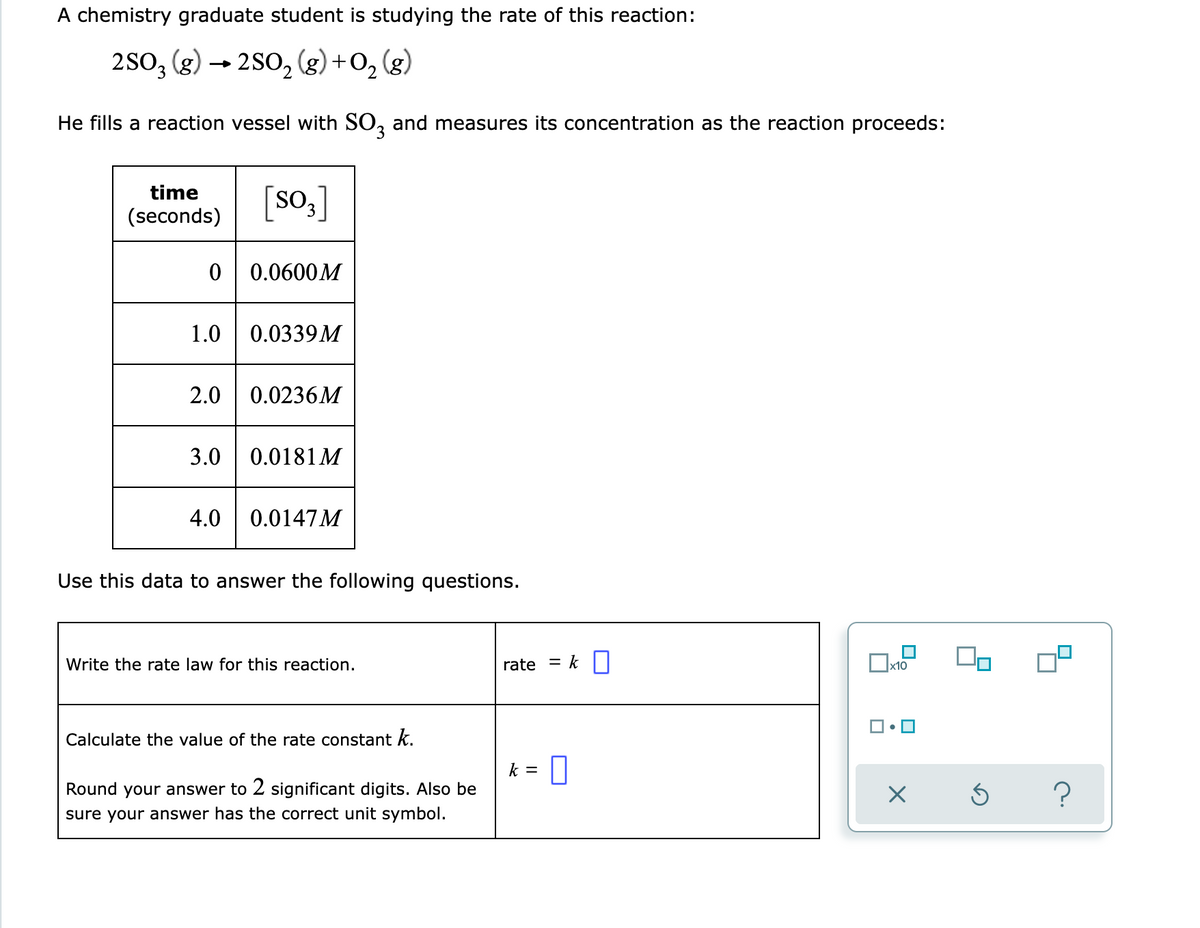 A chemistry graduate student is studying the rate of this reaction:
2SO3 (g) → 2SO₂ (g) + O₂(g)
2
He fills a reaction vessel with SO3 and measures its concentration as the reaction proceeds:
time
(seconds)
[SO3]
0 0.0600M
1.0 0.0339M
2.0 0.0236M
3.0
0.0181 M
4.0
0.0147M
Use this data to answer the following questions.
Write the rate law for this reaction.
rate
x10
Calculate the value of the rate constant k.
k = 0
Round your answer to 2 significant digits. Also be
sure your answer has the correct unit symbol.
X Ś
k
?