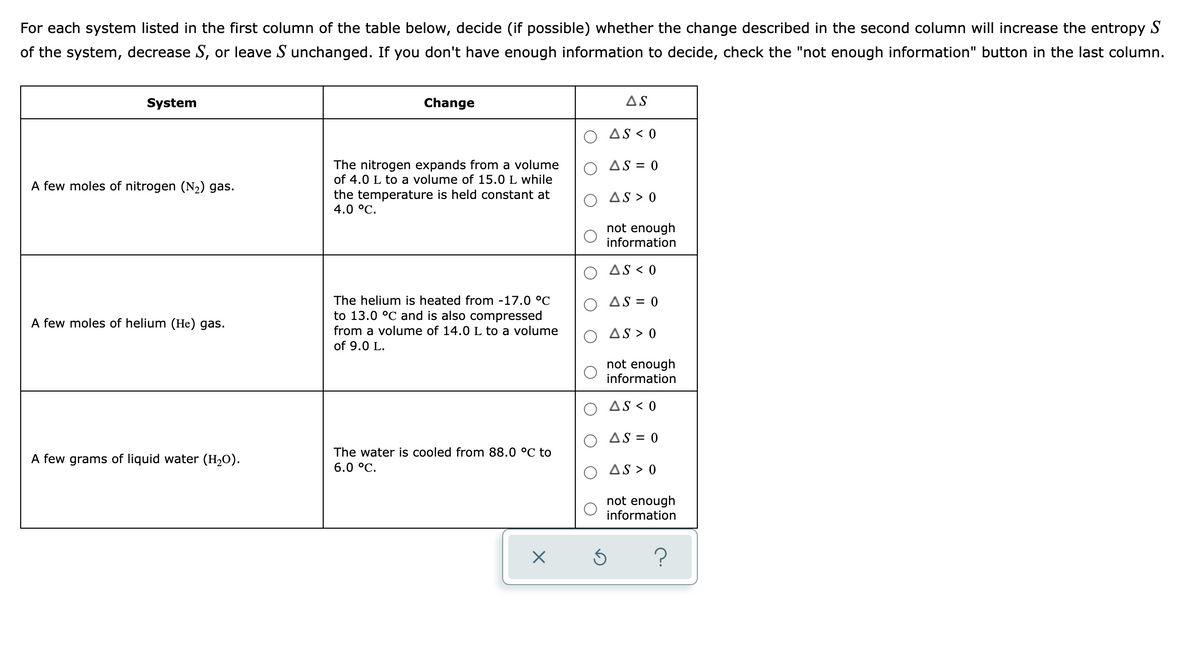 For each system listed in the first column of the table below, decide (if possible) whether the change described in the second column will increase the entropy S
of the system, decrease S, or leave S unchanged. If you don't have enough information to decide, check the "not enough information" button in the last column.
System
Change
AS
AS < 0
The nitrogen expands from a volume
of 4.0 L to a volume of 15.0 L while
the temperature is held constant at
4.0 °C.
O AS = 0
A few moles of nitrogen (N2) gas.
AS > 0
not enough
information
AS < 0
The helium is heated from -17.0 °C
to 13.0 °C and is also compressed
AS = 0
A few moles of helium (He) gas.
from a volume of 14.0 L to a volume
AS > 0
of 9.0 L.
not enough
information
AS < 0
AS = 0
The water is cooled from 88.0 °C to
A few grams of liquid water (H2O).
6.0 °C.
AS > 0
not enough
information
