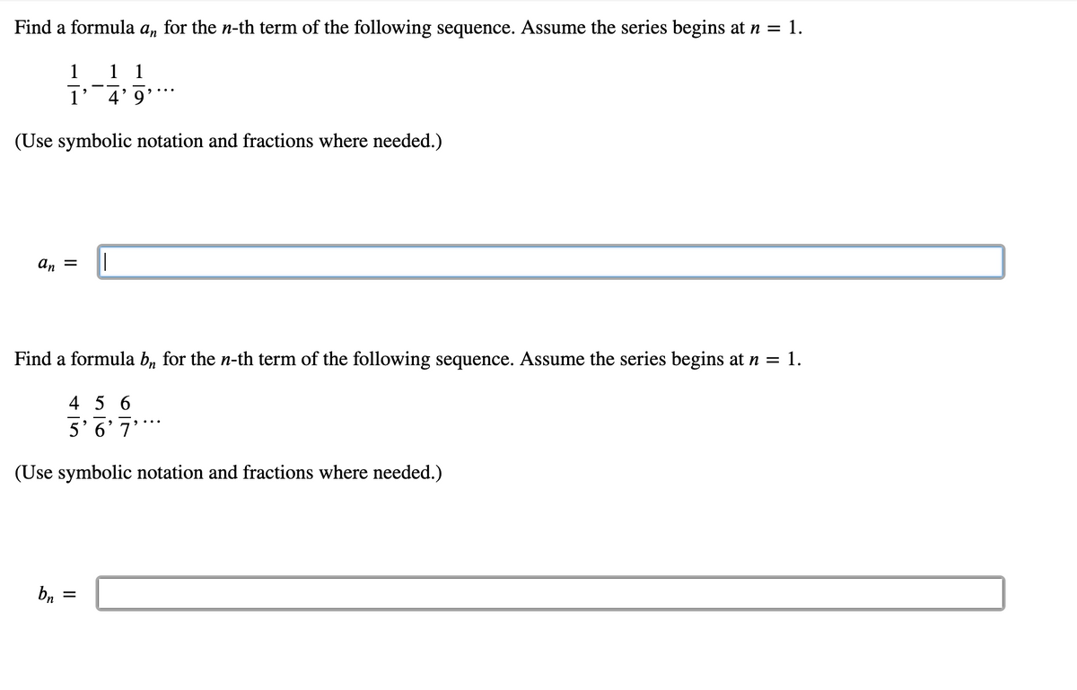 Find a formula an for the n-th term of the following sequence. Assume the series begins at n = 1.
1
1 1
1
4'9
(Use symbolic notation and fractions where needed.)
an = ||
Find a formula bn for the n-th term of the following sequence. Assume the series begins at n =
1.
4 5 6
5'6'7'***
(Use symbolic notation and fractions where needed.)
bn
=