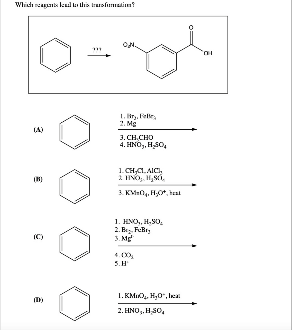 Which reagents lead to this transformation?
(A)
(B)
(C)
(D)
???
O₂N.
1. Br₂, FeBr3
2. Mg
3. CH3CHO
4. HNO3, H₂SO4
1. CH3C1, AIC13
2. HNO3, H₂SO4
3. KMnO4, H3O+, heat
1. HNO3, H₂SO4
2. Br₂, FeBr3
3. Mg0
4. CO₂
5. H+
1. KMnO4, H3O+, heat
2. HNO3, H₂SO4
OH