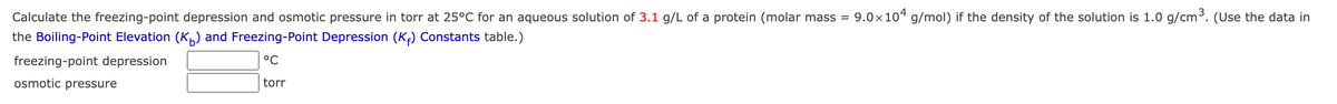 Calculate the freezing-point depression and osmotic pressure in torr at 25°C for an aqueous solution of 3.1 g/L of a protein (molar mass = 9.0×104 g/mol) if the density of the solution is 1.0 g/cm³. (Use the data in
the Boiling-Point Elevation (K) and Freezing-Point Depression (K₁) Constants table.)
°C
freezing-point depression
osmotic pressure
torr