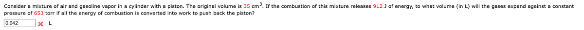 Consider a mixture of air and gasoline vapor in a cylinder with a piston. The original volume is 35 cm³. If the combustion of this mixture releases 912 J of energy, to what volume (in L) will the gases expand against a constant
pressure of 653 torr if all the energy of combustion is converted into work to push back the piston?
0.042
X
L