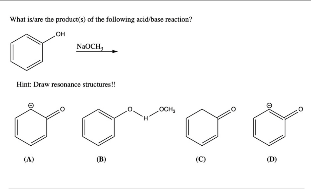 ### Acid/Base Reaction with Phenol and Sodium Methoxide

**Question**: What is/are the product(s) of the following acid/base reaction?

**Reactants**:
- Phenol (Benzene ring with an -OH group)
- Sodium methoxide (NaOCH₃)

**Hint**: Draw resonance structures!!

**Possible Products**:
The following structures are provided as possible products of the reaction:

**(A)** A benzene ring bonded to a negatively charged oxygen atom in a carbonyl group (resonance structure with a negative charge delocalized).

**(B)** A benzene ring bonded to a -OCH₃ group via another oxygen atom connected to a hydrogen atom (likely indicating a methoxy group addition with a proton).

**(C)** A benzene ring bonded to a carbonyl group.

**(D)** A benzene ring bonded to a negatively charged oxygen atom in a carbonyl group (another resonance structure).

### Explanation of Graphs/Diagrams:
In the provided image:
- The **reactant side** consists of a benzene ring with an -OH group (phenol), and sodium methoxide (NaOCH₃) is the reagent.
- The **product side** shows four possible chemical structures (A, B, C, D) that could result from the reaction between phenol and sodium methoxide, highlighting the importance of understanding resonance structures in predicting the correct product.

Understanding the resonance structures will be key to determining the correct product(s) from the reaction. Make sure to analyze how the negative charge might distribute itself in the benzene ring and how it interacts with the methoxide ion to form the correct product(s).