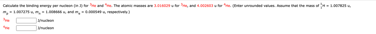 Calculate the binding energy per nucleon (in J) for ³He and He. The atomic masses are 3.016029 u for ³He, and 4.002603 u for He. (Enter unrounded values. Assume that the mass of H = 1.007825 u,
1.008666 u, and me = 0.000549 u, respectively.)
= 1.007275 u, mn
mp
3He
4He
=
J/nucleon
J/nucleon