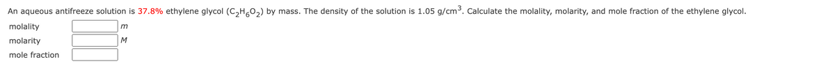 An aqueous antifreeze solution is 37.8% ethylene glycol (C₂H60₂) by mass. The density of the solution is 1.05 g/cm³. Calculate the molality, molarity, and mole fraction of the ethylene glycol.
molality
molarity
mole fraction
m
M