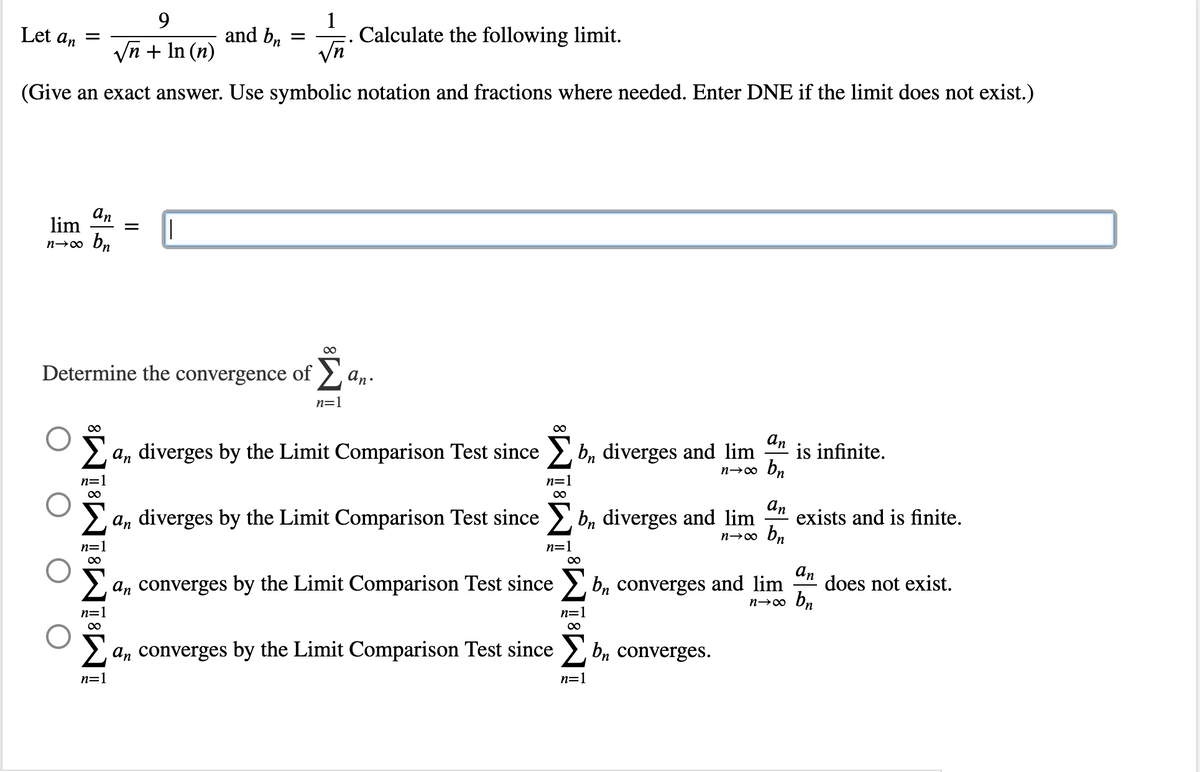 1
Let an =
9
√n + In (n)
and bn
Calculate the following limit.
√n
(Give an exact answer. Use symbolic notation and fractions where needed. Enter DNE if the limit does not exist.)
an
lim =
n→∞ bn
∞
Determine the convergence of Σ an.
n=1
∞
an diverges by the Limit Comparison Test since
bn diverges and lim
an
is infinite.
n→∞ bn
n=1
∞
Σan diverges by the Limit Comparison Test since
bn diverges and lim
an
n→∞ bn
exists and is finite.
n=1
an converges by the Limit Comparison Test since
bn converges and lim does not exist.
an
bn
n→∞
n=1
n=
∞
∞
Σ
an converges by the Limit Comparison Test since b, converges.
n=1
n=1
=