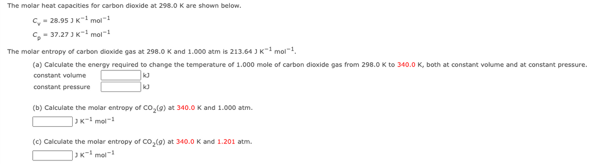 The molar heat capacities for carbon dioxide at 298.0 K are shown below.
C₁ = 28.95 J K-¹ mol-1
C₂ = 37.27 J K-¹ mol-1
The molar entropy of carbon dioxide gas at 298.0 K and 1.000 atm is 213.64 J K-1 mol-1.
(a) Calculate the energy required to change the temperature of 1.000 mole of carbon dioxide gas from 298.0 K to 340.0 K, both at constant volume and at constant pressure.
constant volume
kJ
kJ
constant pressure
(b) Calculate the molar entropy of CO₂(g) at 340.0 K and 1.000 atm.
JK-1 mol-1
(c) Calculate the molar entropy of CO₂(g) at 340.0 K and 1.201 atm.
JK-¹ mol-1