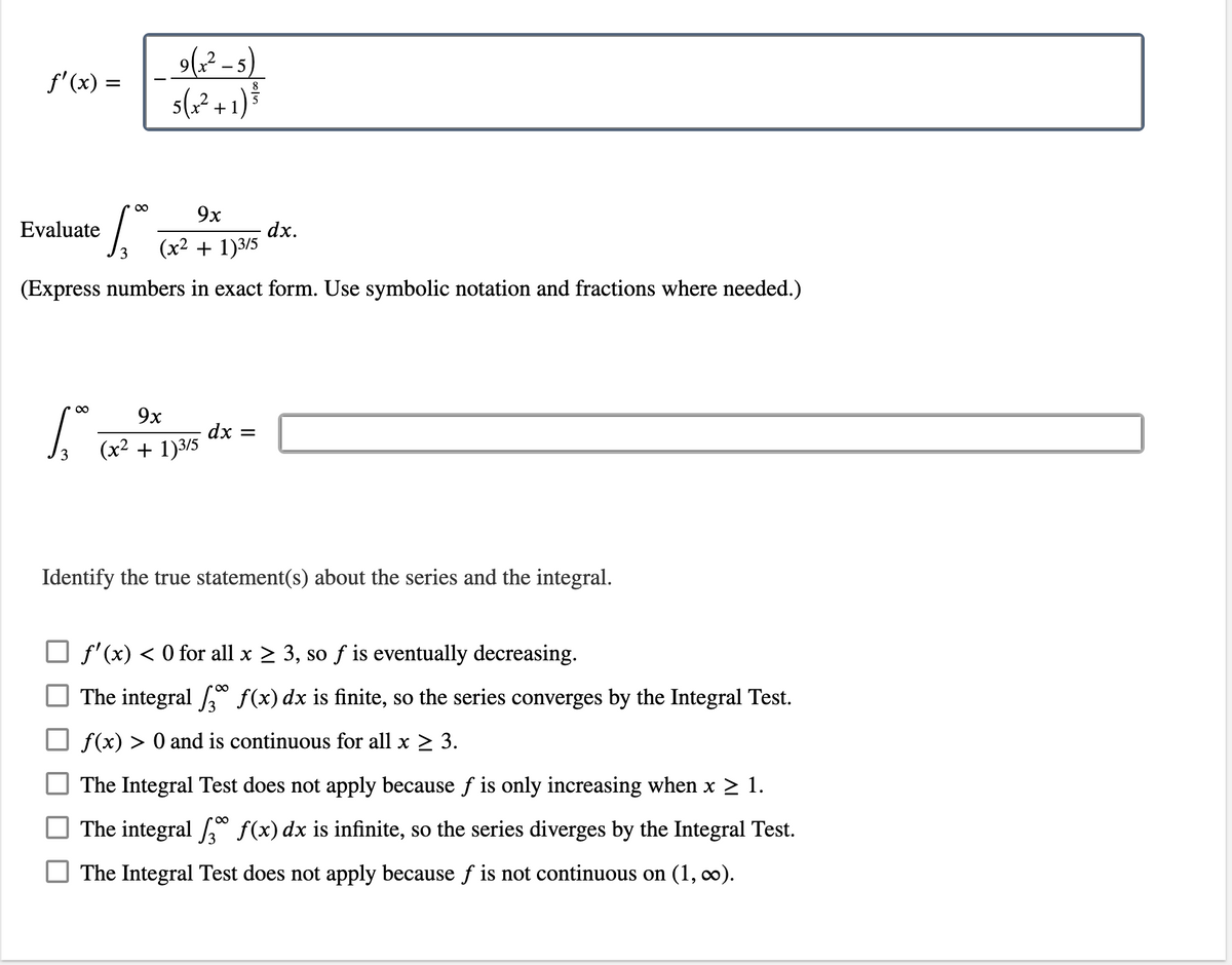 9(x²-5)
5(x² +1) ³
8
5
Evaluate
9x
(x² + 1)3/5
dx.
(Express numbers in exact form. Use symbolic notation and fractions where needed.)
∞ 9x
dx =
(x² + 1)3/5
Identify the true statement(s) about the series and the integral.
f'(x) < 0 for all x ≥ 3, so f is eventually decreasing.
The integral 3 f(x) dx is finite, so the series converges by the Integral Test.
f(x) > 0 and is continuous for all x ≥ 3.
The Integral Test does not apply because fƒ is only increasing when x ≥ 1.
The integral f(x) dx is infinite, so the series diverges by the Integral Test.
The Integral Test does not apply because f is not continuous on (1, ∞).
f'(x) =
∞