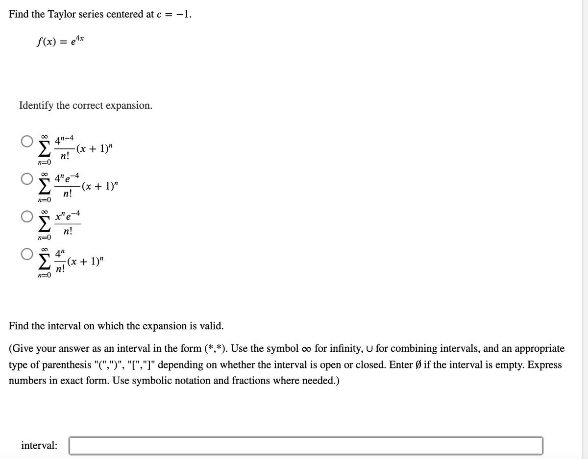 ### Finding the Taylor Series and Interval of Convergence

#### Problem Statement

Find the Taylor series centered at \( c = -1 \) for the function

\[ f(x) = e^{4x} \]

Identify the correct expansion from the choices given.

#### Options for the Taylor Series Expansion

1. \[
   \sum_{n=0}^{\infty} \frac{4^n - 4}{n!} (x + 1)^n
   \]

2. \[
   \sum_{n=0}^{\infty} \frac{4^n e^{-4}}{n!} (x + 1)^n
   \]

3. \[
   \sum_{n=0}^{\infty} \frac{x^n e^{-4}}{n!}
   \]

4. \[
   \sum_{n=0}^{\infty} \frac{4^n}{n!} (x + 1)^n
   \]

#### Determine the Valid Interval of Expansion

Use the correct form of interval notation to express where the Taylor series expansion is valid. Options for interval notation include:

- Open intervals: \((a, b)\)
- Closed intervals: \([a, b]\)
- Mixed intervals: \((a, b]\) or \([a, b)\)
- Unbounded intervals using \(\infty\) for infinity
- Disjoint intervals combined with \(\cup\)
- Indicate if the interval is empty with \(\emptyset\)

Express numbers exactly and use symbolic notation and fractions where needed.

### Interval Input

\[ \text{interval}: \underline{\hspace{80%}} \]