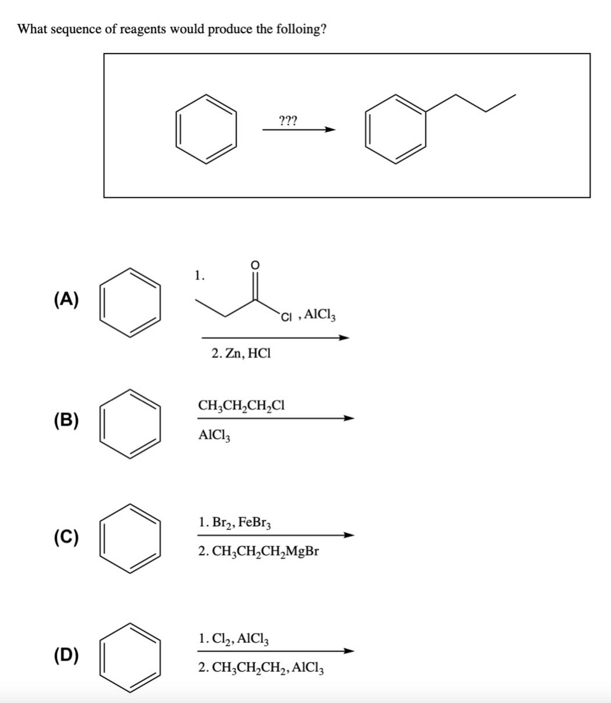 What sequence of reagents would produce the folloing?
(A)
(B)
(C)
(D)
1.
2. Zn, HCI
???
AlCl3
CI, AlCl3
CH3CH₂CH₂Cl
1. Br₂, FeBr3
2. CH₂CH₂CH₂MgBr
1. Cl₂, AlCl3
2. CH3CH₂CH₂, AlCl3