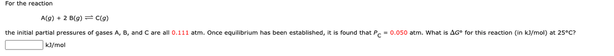 For the reaction
A(g) + 2 B(g) = C(g)
the initial partial pressures of gases A, B, and C are all 0.111 atm. Once equilibrium has been established, it is found that Pc = 0.050 atm. What is AG for this reaction (in kJ/mol) at 25°C?
kJ/mol