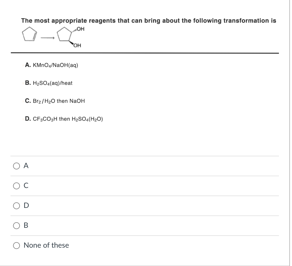 The most appropriate reagents that can bring about the following transformation is
B. H₂SO4(aq)/heat
A. KMnO4/NaOH(aq)
OH
OH
C. Br2/H₂O then NaOH
B
D. CF3CO3H then H₂SO4(H2O)
None of these