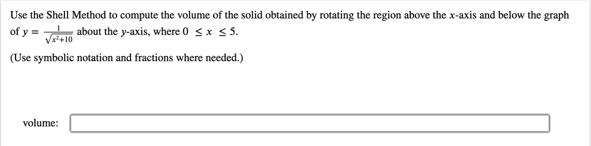 Use the Shell Method to compute the volume of the solid obtained by rotating the region above the x-axis and below the graph
of y=√10 about the y-axis, where 0 ≤ x ≤ 5.
x²+10
(Use symbolic notation and fractions where needed.)
volume: