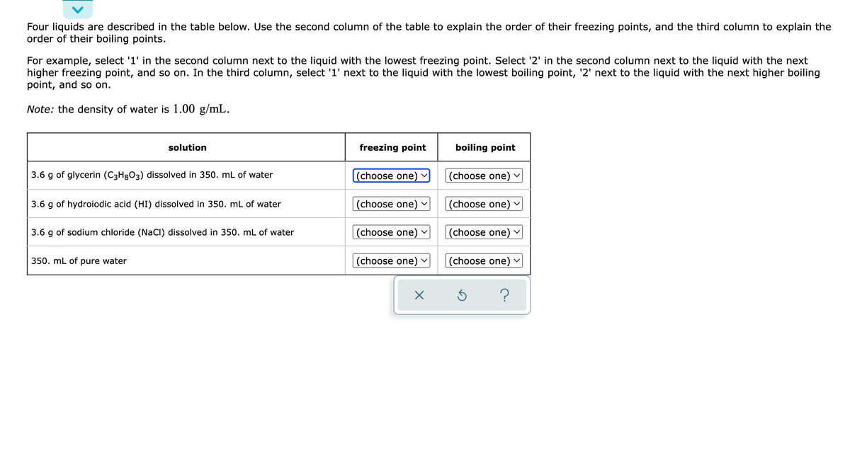 Four liquids are described in the table below. Use the second column of the table to explain the order of their freezing points, and the third column to explain the
order of their boiling points.
For example, select '1' in the second column next to the liquid with the lowest freezing point. Select '2' in the second column next to the liquid with the next
higher freezing point, and so on. In the third column, select '1' next to the liquid with the lowest boiling point, '2' next to the liquid with the next higher boiling
point, and so on.
Note: the density of water is 1.00 g/mL.
solution
freezing point
boiling point
3.6 g of glycerin (C3H3O3) dissolved in 350. mL of water
(choose one)
(choose one)
3.6 g of hydroiodic acid (HI) dissolved in 350. mL of water
(choose one) v
(choose one)
3.6 g of sodium chloride (NaCl) dissolved in 350. mL of water
(choose one) v
|(choose one)
350. mL of pure water
(choose one)
(choose one)
