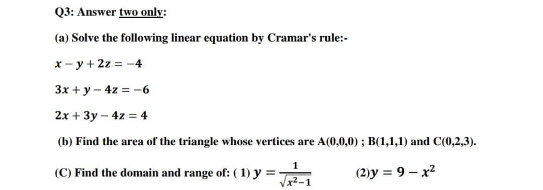 Q3: Answer two only:
(a) Solve the following linear equation by Cramar's rule:-
x - y + 2z = -4
Зх + у — 4z%3 -6
2х + 3у - 4z 3 4
(b) Find the area of the triangle whose vertices are A(0,0,0) ; B(1,1,1) and C(0,2,3).
1
(C) Find the domain and range of: (1) y =
(2)y = 9 – x2
x2-1
