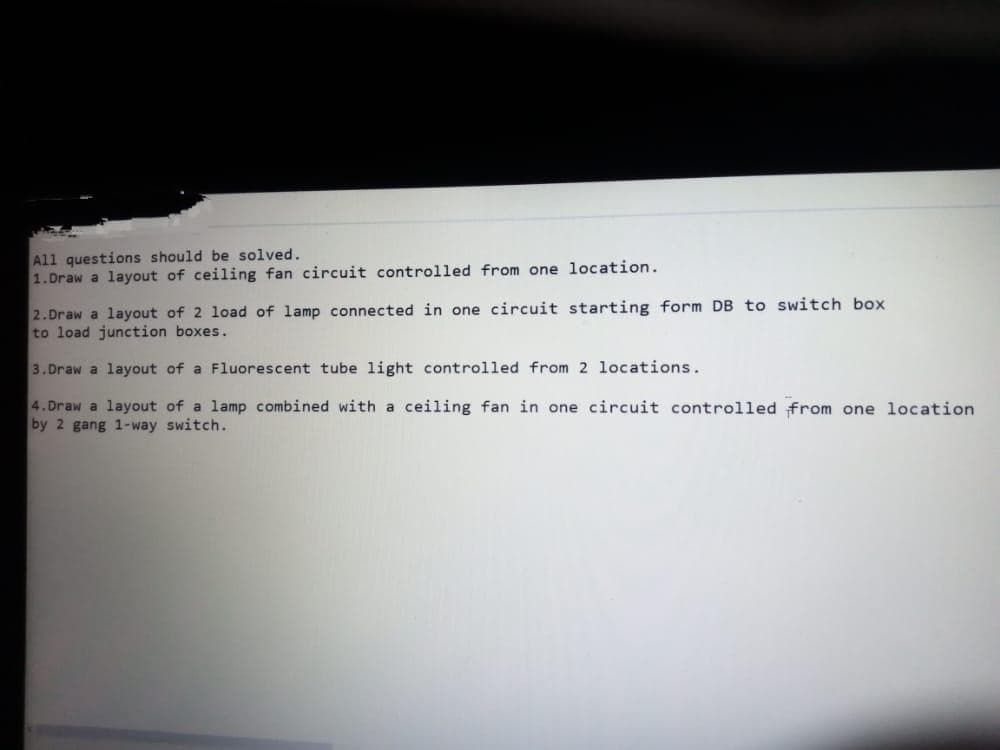 All questions should be solved.
1.Draw a layout of ceiling fan circuit controlled from one location.
2.Draw a layout of 2 load of lamp connected in one circuit starting form DB to switch box
to load junction boxes.
3.Draw a layout of a Fluorescent tube light controlled from 2 locations.
4. Draw a layout of a lamp combined with a ceiling fan in one circuit controlled from one location
by 2 gang 1-way switch.
