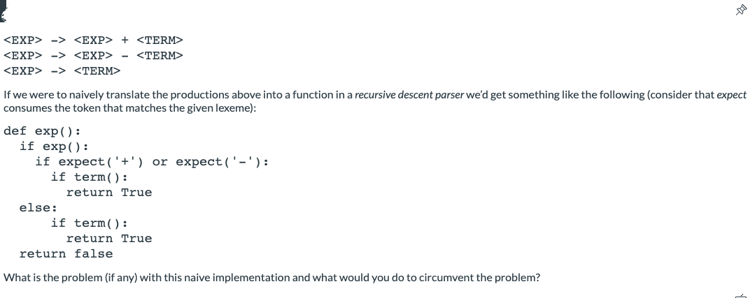 <EXP> -> <EXP> + <TERM>
<EXP> -> <EXP>
<TERM>
<EXP> -> <TERM>
If we were to naively translate the productions above into a function in a recursive descent parser we'd get something like the following (consider that expect
consumes the token that matches the given lexeme):
def exp():
if exp():
if expect ('+') or expect('-'):
if term():
return True
else:
if term():
return True
return false
What is the problem (if any) with this naive implementation and what would you do to circumvent the problem?
