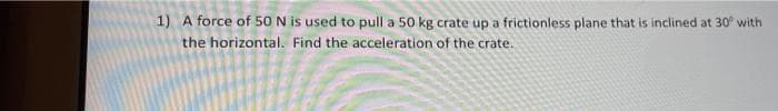 1) A force of 50N is used to pull a 50 kg crate up a frictionless plane that is inclined at 30 with
the horizontal. Find the acceleration of the crate.
